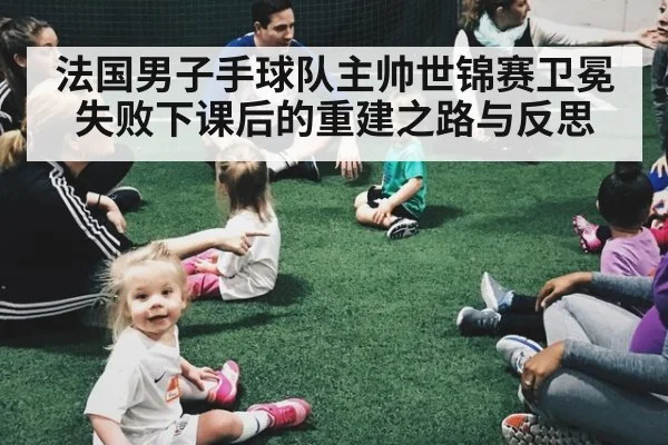 法国男子手球队主帅世锦赛卫冕失败下课后的重建之路与反思